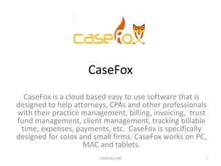 CaseFox
  CaseFox is a cloud based easy to use software that is
designed to help attorneys, CPAs and other professionals
with their practice management, billing, invoicing, trust
fund management, client management, tracking billable
 time, expenses, payments, etc. CaseFox is specifically
designed for solos and small firms. CaseFox works on PC,
                    MAC and tablets.
                        CASEFOX.COM                     1
 
