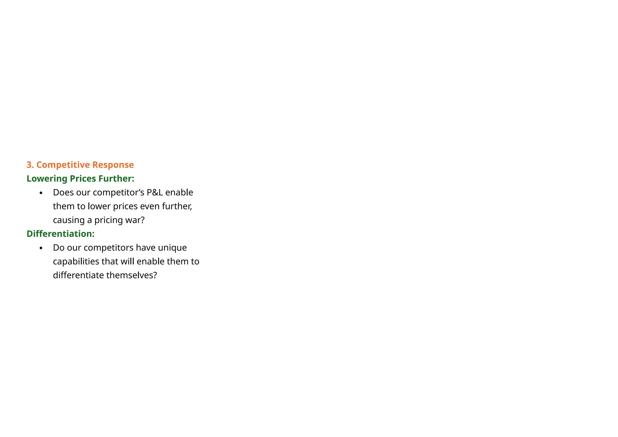 3. Competitive Response
Lowering Prices Further:
 Does our competitor’s P&L enable
them to lower prices even further,
causing a pricing war?
Differentiation:
 Do our competitors have unique
capabilities that will enable them to
differentiate themselves?
 