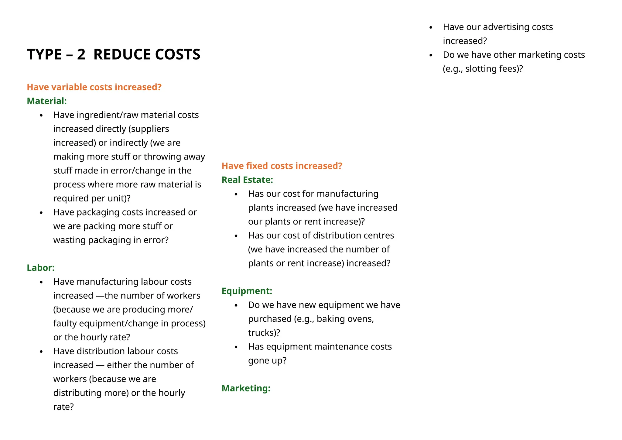 TYPE – 2 REDUCE COSTS
Have variable costs increased?
Material:
 Have ingredient/raw material costs
increased directly (suppliers
increased) or indirectly (we are
making more stuff or throwing away
stuff made in error/change in the
process where more raw material is
required per unit)?
 Have packaging costs increased or
we are packing more stuff or
wasting packaging in error?
Labor:
 Have manufacturing labour costs
increased —the number of workers
(because we are producing more/
faulty equipment/change in process)
or the hourly rate?
 Have distribution labour costs
increased — either the number of
workers (because we are
distributing more) or the hourly
rate?
Have fixed costs increased?
Real Estate:
 Has our cost for manufacturing
plants increased (we have increased
our plants or rent increase)?
 Has our cost of distribution centres
(we have increased the number of
plants or rent increase) increased?
Equipment:
 Do we have new equipment we have
purchased (e.g., baking ovens,
trucks)?
 Has equipment maintenance costs
gone up?
Marketing:
 Have our advertising costs
increased?
 Do we have other marketing costs
(e.g., slotting fees)?
 