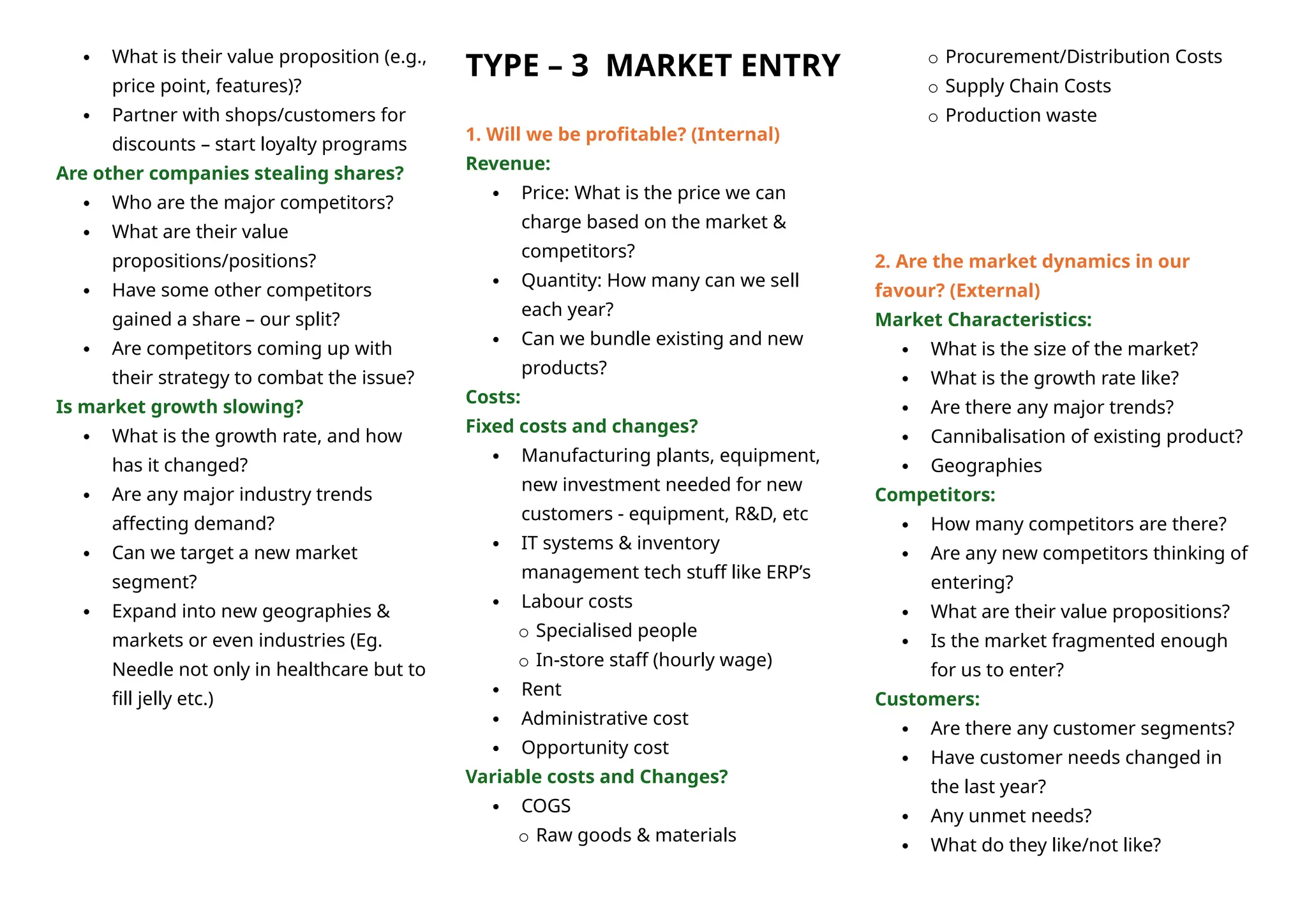  What is their value proposition (e.g.,
price point, features)?
 Partner with shops/customers for
discounts – start loyalty programs
Are other companies stealing shares?
 Who are the major competitors?
 What are their value
propositions/positions?
 Have some other competitors
gained a share – our split?
 Are competitors coming up with
their strategy to combat the issue?
Is market growth slowing?
 What is the growth rate, and how
has it changed?
 Are any major industry trends
affecting demand?
 Can we target a new market
segment?
 Expand into new geographies &
markets or even industries (Eg.
Needle not only in healthcare but to
fill jelly etc.)
TYPE – 3 MARKET ENTRY
1. Will we be profitable? (Internal)
Revenue:
 Price: What is the price we can
charge based on the market &
competitors?
 Quantity: How many can we sell
each year?
 Can we bundle existing and new
products?
Costs:
Fixed costs and changes?
 Manufacturing plants, equipment,
new investment needed for new
customers - equipment, R&D, etc
 IT systems & inventory
management tech stuff like ERP’s
 Labour costs
o Specialised people
o In-store staff (hourly wage)
 Rent
 Administrative cost
 Opportunity cost
Variable costs and Changes?
 COGS
o Raw goods & materials
o Procurement/Distribution Costs
o Supply Chain Costs
o Production waste
2. Are the market dynamics in our
favour? (External)
Market Characteristics:
 What is the size of the market?
 What is the growth rate like?
 Are there any major trends?
 Cannibalisation of existing product?
 Geographies
Competitors:
 How many competitors are there?
 Are any new competitors thinking of
entering?
 What are their value propositions?
 Is the market fragmented enough
for us to enter?
Customers:
 Are there any customer segments?
 Have customer needs changed in
the last year?
 Any unmet needs?
 What do they like/not like?
 