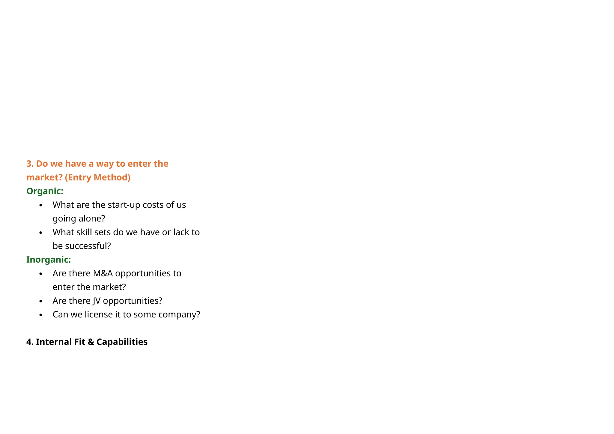 3. Do we have a way to enter the
market? (Entry Method)
Organic:
 What are the start-up costs of us
going alone?
 What skill sets do we have or lack to
be successful?
Inorganic:
 Are there M&A opportunities to
enter the market?
 Are there JV opportunities?
 Can we license it to some company?
4. Internal Fit & Capabilities
 