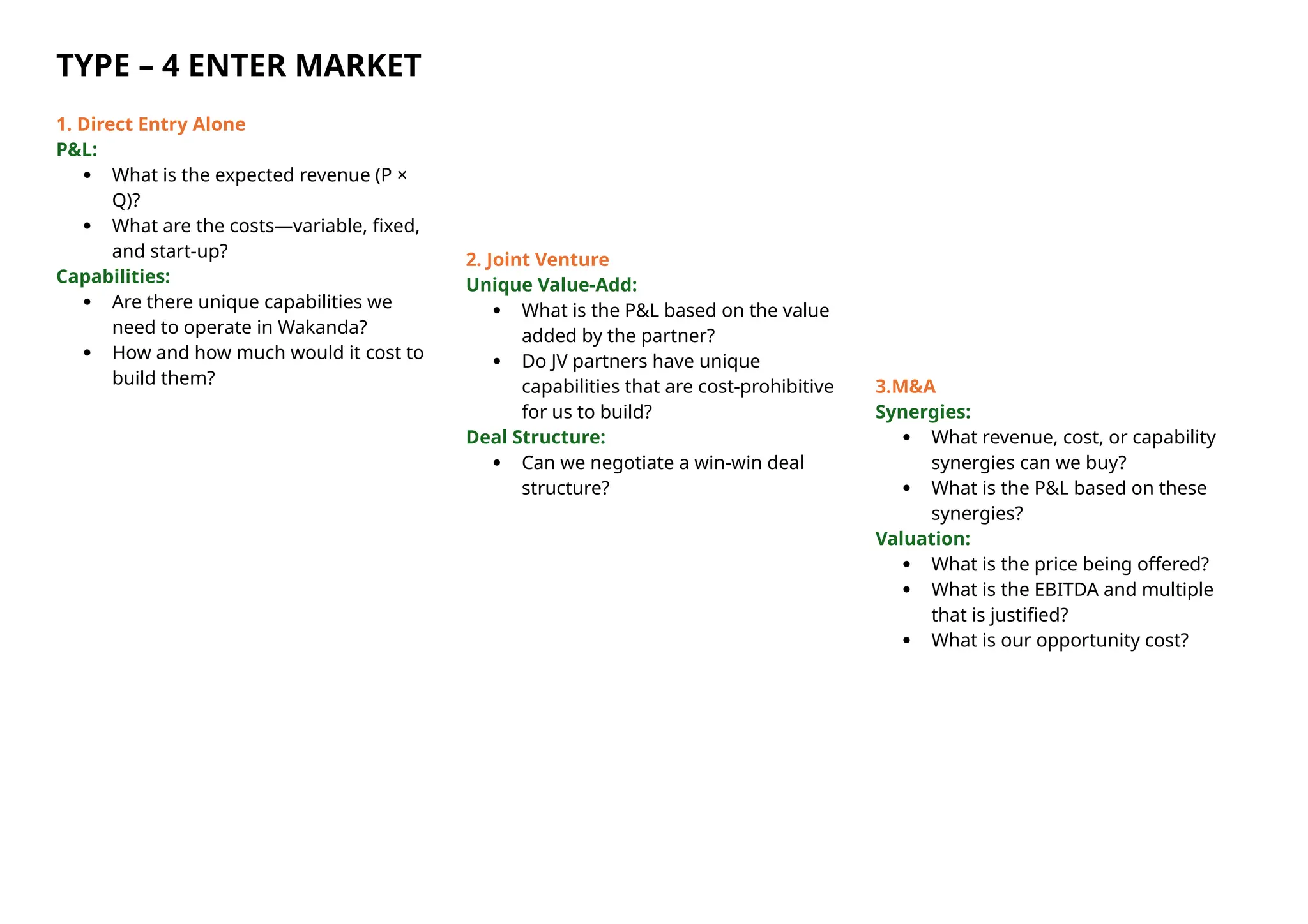 TYPE – 4 ENTER MARKET
1. Direct Entry Alone
P&L:
 What is the expected revenue (P ×
Q)?
 What are the costs—variable, fixed,
and start-up?
Capabilities:
 Are there unique capabilities we
need to operate in Wakanda?
 How and how much would it cost to
build them?
2. Joint Venture
Unique Value-Add:
 What is the P&L based on the value
added by the partner?
 Do JV partners have unique
capabilities that are cost-prohibitive
for us to build?
Deal Structure:
 Can we negotiate a win-win deal
structure?
3.M&A
Synergies:
 What revenue, cost, or capability
synergies can we buy?
 What is the P&L based on these
synergies?
Valuation:
 What is the price being offered?
 What is the EBITDA and multiple
that is justified?
 What is our opportunity cost?
 