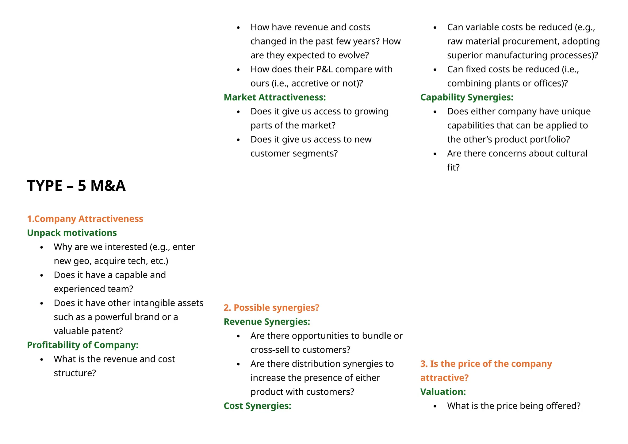 TYPE – 5 M&A
1.Company Attractiveness
Unpack motivations
 Why are we interested (e.g., enter
new geo, acquire tech, etc.)
 Does it have a capable and
experienced team?
 Does it have other intangible assets
such as a powerful brand or a
valuable patent?
Profitability of Company:
 What is the revenue and cost
structure?
 How have revenue and costs
changed in the past few years? How
are they expected to evolve?
 How does their P&L compare with
ours (i.e., accretive or not)?
Market Attractiveness:
 Does it give us access to growing
parts of the market?
 Does it give us access to new
customer segments?
2. Possible synergies?
Revenue Synergies:
 Are there opportunities to bundle or
cross-sell to customers?
 Are there distribution synergies to
increase the presence of either
product with customers?
Cost Synergies:
 Can variable costs be reduced (e.g.,
raw material procurement, adopting
superior manufacturing processes)?
 Can fixed costs be reduced (i.e.,
combining plants or offices)?
Capability Synergies:
 Does either company have unique
capabilities that can be applied to
the other’s product portfolio?
 Are there concerns about cultural
fit?
3. Is the price of the company
attractive?
Valuation:
 What is the price being offered?
 