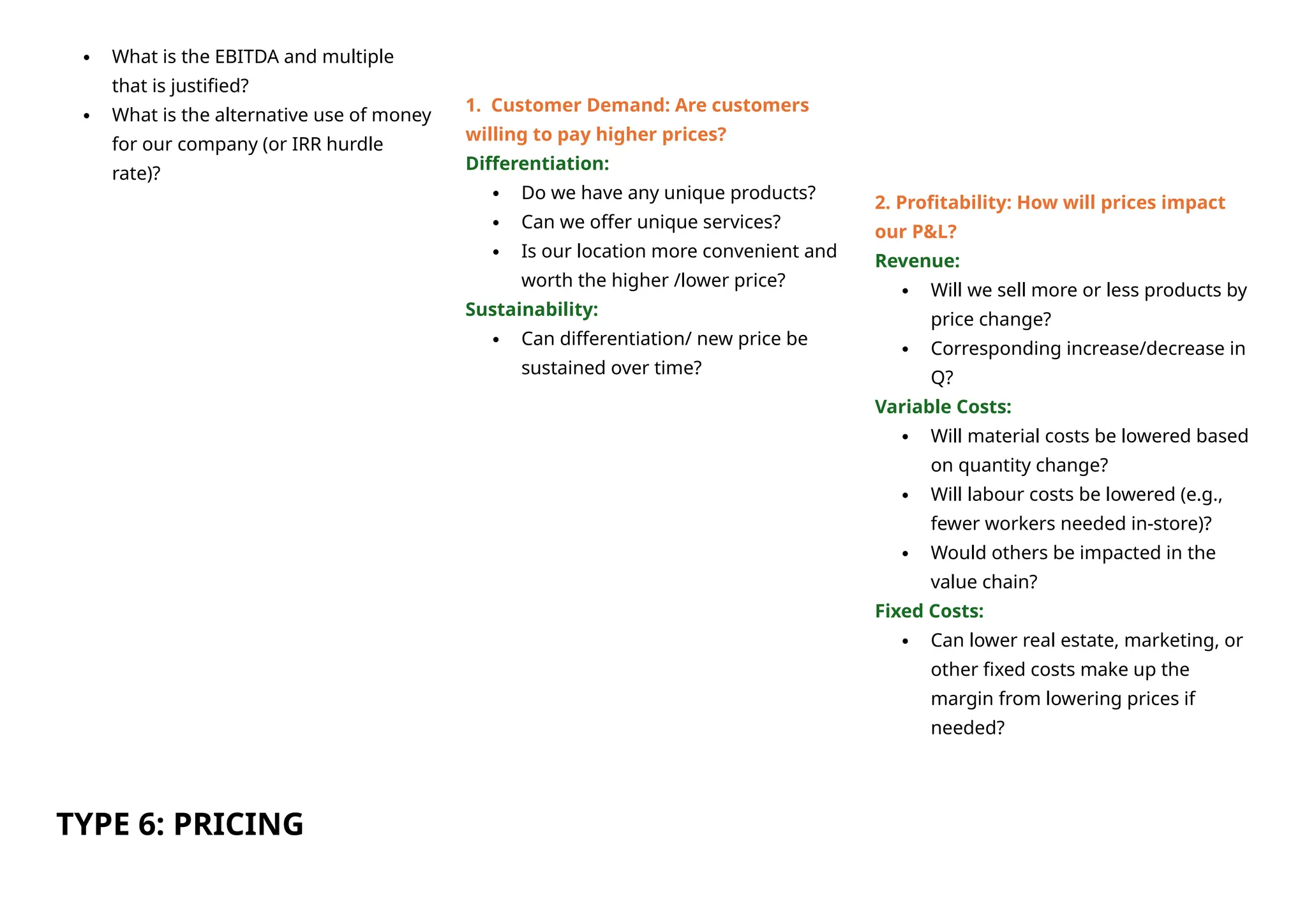  What is the EBITDA and multiple
that is justified?
 What is the alternative use of money
for our company (or IRR hurdle
rate)?
TYPE 6: PRICING
1. Customer Demand: Are customers
willing to pay higher prices?
Differentiation:
 Do we have any unique products?
 Can we offer unique services?
 Is our location more convenient and
worth the higher /lower price?
Sustainability:
 Can differentiation/ new price be
sustained over time?
2. Profitability: How will prices impact
our P&L?
Revenue:
 Will we sell more or less products by
price change?
 Corresponding increase/decrease in
Q?
Variable Costs:
 Will material costs be lowered based
on quantity change?
 Will labour costs be lowered (e.g.,
fewer workers needed in-store)?
 Would others be impacted in the
value chain?
Fixed Costs:
 Can lower real estate, marketing, or
other fixed costs make up the
margin from lowering prices if
needed?
 
