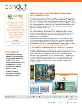 case study
                                                                              Free Ride Games Uses Conduit to Retain Gamers
                                                                              and Increase Revenue
                                                                              Free Ride Games is the only 100 percent free gaming service that provides dozens
  .........................................................................   of premium full-download PC casual games such as Hidden Object, Match Three

         “
                                                                              and Time Management, as well as the most popular titles such as the Diner Dash
       With our predominantly                                                 and Build-a-lot series, The Treasures of Montezuma, The Secret of Margrave Manor,
 female audience and our unique                                               and many more. Free Ride Games uses their GameFrameTM technology to allow
     offering of ad-supported                                                 players to play a full-screen game in its entirety for free, while sponsors place
    free games, we knew right                                                 messages around the outside edge.
   away that Conduit could help
                                                                              “Our offer is unique – we give gamers full versions of premium games for free,
 our business. It is a great product                                          and with unlimited play. Usually they pay $20 for each game. We can do this
     and intuitive to navigate.                                               because our technology allows us to wrap it with ad units. No other game web
     We were amazed that we                                                   site has this much advertising potential,” said Gil Selka, Director of Product
      could build and launch                                                  Management for Free Ride Games.
      this toolbar so easily.”
                  Gil Selka,
                                                            ”                 On typical web games, the average playing session is nine minutes, but ours is
                                                                              50 minutes, making us a compelling investment for advertisers,” said Gil Selka,
     Director of Product Management,                                          Director of Product Management for Free Ride Games. “We are always looking
              Free Ride Games                                                 for more ways to improve the quality and frequency of interaction with our users
                                                                              even when they are away from our site. Conduit is perfect for this.”

                                                                              A Solution to Increase Traffic & Get More “Eyeballs”
                                                                              In August 2008, the company decided to create a custom community toolbar
Conduit Solution                                                              using the Conduit® Platform and launched a short pilot to determine if this solution
                                                                              could give their website traffic a major boost. It was an unparalleled success.
• Distribution of Free Ride
                                                                              Free Ride Games was happy with the ease and speed at which it was able to put
  Games to Conduit Network                                                    its games and the best parts of its site directly onto its branded toolbar. Selka
  of 200,000 web publishers                                                   commented, “We knew right away that Conduit was a great product – it was
  and 60 million users.                                                       intuitive to navigate. We were amazed that we could build and launch this
                                                                              toolbar so easily.”
• Community Toolbar provides
  direct browser access to
  user’s favorite and most
  popular games.
• Analytics measure
  component popularity,
  installs, and revenue.




                                                                              GAMEFRAME™




                                                                              Marketplace Components                  Pre Roll




                                                                                                              www.conduit.com
 