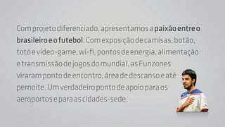 Com projeto diferenciado, apresentamos a paixão entre o 
brasileiro e o futebol. Com exposição de camisas, botão, 
totó e vídeo-game, wi-fi, pontos de energia, alimentação 
e transmissão de jogos do mundial, as Funzones 
viraram ponto de encontro, área de descanso e até 
pernoite. Um verdadeiro ponto de apoio para os 
aeroportos e para as cidades-sede. 
 