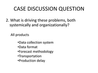 CASE DISCUSSION QUESTION 
2. What is driving these problems, both 
systemically and organizationally? 
All products 
•Data collection system 
•Data format 
•Forecast methodology 
•Transportation 
•Production delay 
 