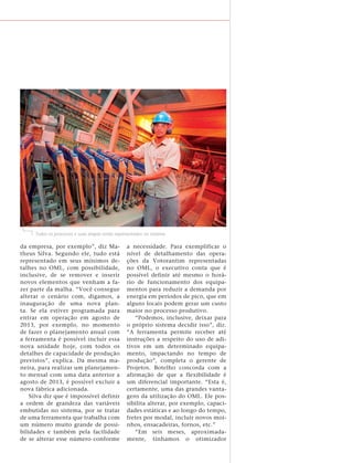 Todos os processos e suas etapas estão representados no sistema

da empresa, por exemplo”, diz Ma-                a necessidade. Para exemplificar o
theus Silva. Segundo ele, tudo está              nível de detalhamento das opera-
representado em seus mínimos de-                 ções da Votorantim representadas
talhes no OML, com possibilidade,                no OML, o executivo conta que é
inclusive, de se remover e inserir               possível definir até mesmo o horá-
novos elementos que venham a fa-                 rio de funcionamento dos equipa-
zer parte da malha. “Você consegue               mentos para reduzir a demanda por
alterar o cenário com, digamos, a                energia em períodos de pico, que em
inauguração de uma nova plan-                    alguns locais podem gerar um custo
ta. Se ela estiver programada para               maior no processo produtivo.
entrar em operação em agosto de                      “Podemos, inclusive, deixar para
2013, por exemplo, no momento                    o próprio sistema decidir isso”, diz.
de fazer o planejamento anual com                “A ferramenta permite receber até
a ferramenta é possível incluir essa             instruções a respeito do uso de adi-
nova unidade hoje, com todos os                  tivos em um determinado equipa-
detalhes de capacidade de produção               mento, impactando no tempo de
previstos”, explica. Da mesma ma-                produção”, completa o gerente de
neira, para realizar um planejamen-              Projetos. Botelho concorda com a
to mensal com uma data anterior a                afirmação de que a flexibilidade é
agosto de 2013, é possível excluir a             um diferencial importante. “Esta é,
nova fábrica adicionada.                         certamente, uma das grandes vanta-
    Silva diz que é impossível definir           gens da utilização do OML. Ele pos-
a ordem de grandeza das variáveis                sibilita alterar, por exemplo, capaci-
embutidas no sistema, por se tratar              dades estáticas e ao longo do tempo,
de uma ferramenta que trabalha com               fretes por modal, incluir novos moi-
um número muito grande de possi-                 nhos, ensacadeiras, fornos, etc.”
bilidades e também pela facilidade                   “Em seis meses, aproximada-
de se alterar esse número conforme               mente, tínhamos o otimizador
 