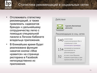 Статистика рекомендаций в социальных сетях
• Отслеживать статистику
рекомендаций, а также
привлекать «адвокатов
бренда» к дальнейшему
сотрудничеству легко с
помощью специальной
панели в Личном Кабинете
владельца приложения.
• В ближайшее время будет
реализована функция
нажатия кнопки «Мне
нравится» на странице
ресторана в Facebook
непосредственно из
приложения.
18
 