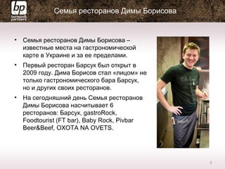 • Семья ресторанов Димы Борисова –
известные места на гастрономической
карте в Украине и за ее пределами.
• Первый ресторан Барсук был открыт в
2009 году. Дима Борисов стал «лицом» не
только гастрономического бара Барсук,
но и других своих ресторанов.
• На сегодняшний день Семья ресторанов
Димы Борисова насчитывает 6
ресторанов: Барсук, gastroRock,
Foodtourist (FT bar), Baby Rock, Pivbar
Beer&Beef, OXOTA NA OVETS.
2
Семья ресторанов Димы Борисова
 