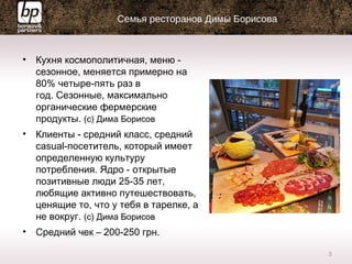 Семья ресторанов Димы Борисова
• Кухня космополитичная, меню -
сезонное, меняется примерно на
80% четыре-пять раз в
год. Сезонные, максимально
органические фермерские
продукты. (с) Дима Борисов
• Клиенты - средний класс, средний
casual-посетитель, который имеет
определенную культуру
потребления. Ядро - открытые
позитивные люди 25-35 лет,
любящие активно путешествовать,
ценящие то, что у тебя в тарелке, а
не вокруг. (с) Дима Борисов
• Средний чек – 200-250 грн.
3
 