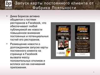 Запуск карты постоянного клиента от
Фабрика Лояльности
• Дима Борисов активно
общается с гостями
ресторанов в Facebook, что
обеспечивает любой
публикуемой им новости
повышенное внимание
постоянных и потенциальных
гостей его ресторанов.
• Размещение новости о
долгожданном запуске карты
постоянного клиента на
странице в Facebook
вызвала массу
положительных откликов и
всплеск кол-ва скачиваний
приложения.
5
 