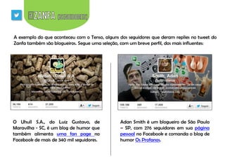 A exemplo do que aconteceu com o Tenso, alguns dos seguidores que deram replies no tweet do
Zanfa também são blogueiros. Segue uma seleção, com um breve perfil, dos mais influentes:

O Uhull S.A., do Luiz Gustavo, de
Maravilha - SC, é um blog de humor que
também alimenta uma fan page no
Facebook de mais de 340 mil seguidores.

Adan Smith é um blogueiro de São Paulo
– SP, com 276 seguidores em sua página
pessoal no Facebook e comanda o blog de
humor Os Profanos.

 