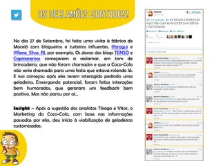 No dia 27 de Setembro, foi feita uma visita à fábrica de
Maceió com blogueiros e tuiteiros influentes, @brogui e
@Rene_Silva_RJ, por exemplo. Os donos dos blogs TENSO e
Capinaremos começaram a reclamar, em tom de
brincadeira, que não foram chamados e que a Coca-Cola
não seria chamada para uma festa que estava rolando lá.
E isso começou após eles terem interagido pedindo uma
geladeira. Enxergando potencial, foram feitas interações
bem humoradas, que geraram um feedback bem
positivo. Mas não parou por aí...

Insight – Após a sugestão dos analistas Thiago e Vitor, o
Marketing da Coca-Cola, com base nas informações
passadas por eles, deu início à viabilização de geladeiras
customizadas.

 