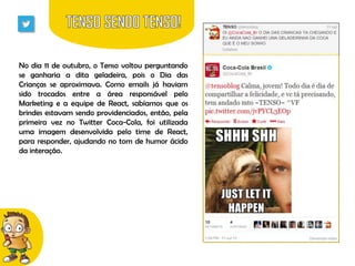 No dia 11 de outubro, o Tenso voltou perguntando
se ganharia a dita geladeira, pois o Dia das
Crianças se aproximava. Como emails já haviam
sido trocados entre a área responsável pelo
Marketing e a equipe de React, sabíamos que os
brindes estavam sendo providenciados, então, pela
primeira vez no Twitter Coca-Cola, foi utilizada
uma imagem desenvolvida pelo time de React,
para responder, ajudando no tom de humor ácido
da interação.

 