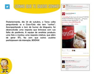 Posteriormente, dia 29 de outubro, o Tenso volta
perguntando se a Coca-Cola não tem “sonhos”.
Acompanhando o tom de humor do blogueiro, foi
desenvolvida uma resposta que brincasse com sua
falta de paciência. A equipe de analistas produziu
uma foto e montou uma resposta criativa, que além
de gerar RTs, fez com que outros usuários
participassem da interação. BOOYA!

 