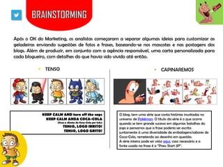 Após o OK do Marketing, os analistas começaram a separar algumas ideias para customizar as
geladeiras enviando sugestões de fotos e frases, baseando-se nos mascotes e nas postagens dos
blogs. Além de produzir, em conjunto com a agência responsável, uma carta personalizada para
cada blogueiro, com detalhes do que havia sido vivido até então.
 TENSO

 CAPINAREMOS

KEEP CALM AND turn off the caps
KEEP CALM ANDA COCA-COLA
(Com a silueta da Coca-Cola por trás)

TENSO, LOGO IRRITO!
TENSO, LOGO GRITO!

O blog, tem uma série que conta histórias inusitadas no
universo de Pokémon. O título da série é o que ocorre
quando se tem grande sucesso em algumas batalhas do
jogo e pensamos que a frase poderia ser escrita
juntamente à uma diversidade de embalagens/sabores de
Coca-Cola, remetendo ao desenho em questão.
A série inteira pode ser vista aqui, caso necessário e a
fonte usada na frase é a “Press Start 2P”.

 