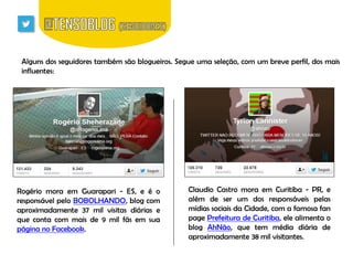 Alguns dos seguidores também são blogueiros. Segue uma seleção, com um breve perfil, dos mais
influentes:

Rogério mora em Guarapari - ES, e é o
responsável pelo BOBOLHANDO, blog com
aproximadamente 37 mil visitas diárias e
que conta com mais de 9 mil fãs em sua
página no Facebook.

Claudio Castro mora em Curitiba - PR, e
além de ser um dos responsáveis pelas
mídias sociais da Cidade, com a famosa fan
page Prefeitura de Curitiba, ele alimenta o
blog AhNão, que tem média diária de
aproximadamente 38 mil visitantes.

 