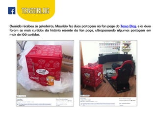 Quando recebeu as geladeiras, Maurício fez duas postagens na fan page do Tenso Blog, e as duas
foram as mais curtidas da história recente da fan page, ultrapassando algumas postagens em
mais de 100 curtidas.

 