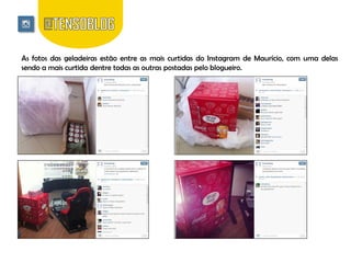 As fotos das geladeiras estão entre as mais curtidas do Instagram de Maurício, com uma delas
sendo a mais curtida dentre todas as outras postadas pelo blogueiro.

 