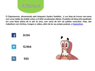 O Capinaremos, alimentando pelo blogueiro Sandro Sanfelice, é um blog de humor non-sense
com uma média de 23.800 visitas e 47.000 visualizações diárias. O público do blog está espalhado
em uma faixa etária de 12 até 35 anos, com cerca de 65% do público masculino. Hoje, eles
trabalham com tirinhas, imagens e vídeos, além de ter seu própio podcast, o CapinaCast.

51.114

12.964

933

 