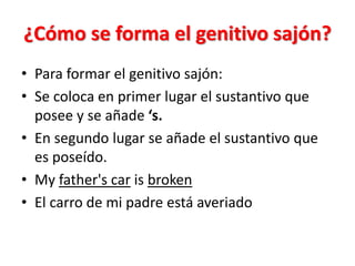 ¿Cómo se forma el genitivo sajón?
• Para formar el genitivo sajón:
• Se coloca en primer lugar el sustantivo que
posee y se añade ‘s.
• En segundo lugar se añade el sustantivo que
es poseído.
• My father's car is broken
• El carro de mi padre está averiado
 