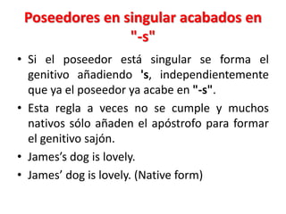 Poseedores en singular acabados en
"-s"
• Si el poseedor está singular se forma el
genitivo añadiendo 's, independientemente
que ya el poseedor ya acabe en "-s".
• Esta regla a veces no se cumple y muchos
nativos sólo añaden el apóstrofo para formar
el genitivo sajón.
• James’s dog is lovely.
• James’ dog is lovely. (Native form)
 