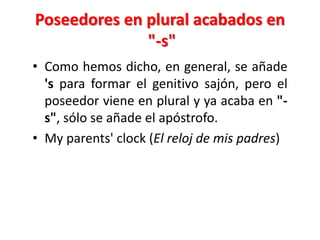 Poseedores en plural acabados en
"-s"
• Como hemos dicho, en general, se añade
's para formar el genitivo sajón, pero el
poseedor viene en plural y ya acaba en "-
s", sólo se añade el apóstrofo.
• My parents' clock (El reloj de mis padres)
 