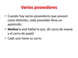 Varios poseedores
• Cuando hay varios poseedores que poseen
cosas distintas, cada poseedor lleva un
apóstrofo:
• Mother's and Father's cars. (El carro de mamá
y el carro de papá)
• Cada uno tiene su carro.
 