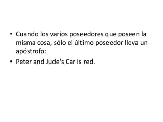 • Cuando los varios poseedores que poseen la
misma cosa, sólo el último poseedor lleva un
apóstrofo:
• Peter and Jude's Car is red.
 