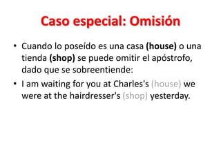 Caso especial: Omisión
• Cuando lo poseído es una casa (house) o una
tienda (shop) se puede omitir el apóstrofo,
dado que se sobreentiende:
• I am waiting for you at Charles's (house) we
were at the hairdresser's (shop) yesterday.
 