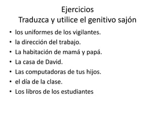 Ejercicios
Traduzca y utilice el genitivo sajón
• los uniformes de los vigilantes.
• la dirección del trabajo.
• La habitación de mamá y papá.
• La casa de David.
• Las computadoras de tus hijos.
• el día de la clase.
• Los libros de los estudiantes
 