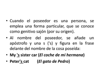 • Cuando el poseedor es una persona, se
emplea una forma particular, que se conoce
como genitivo sajón (por su origen).
• Al nombre del poseedor, se añade un
apóstrofo y una s ('s) y figura en la frase
delante del nombre de la cosa poseída:
• My 's sister car (El coche de mi hermana)
• Peter's cat (El gato de Pedro)
 