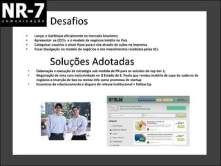 Desafios
•       Lançar o GetNinjas oficialmente no mercado brasileiro;
•       Apresentar os CEO’s e o modelo de negócios inédito no País.
•       Catequisar usuários e atrair fluxo para o site através de ações na imprensa
•       Focar divulgação no modelo de negócios e nos investimentos recebidos pelas VCs


                 Soluções Adotadas
    •    Elaboração e execução de estratégia sob medida de PR para os veículos do top tier 1;
    •    Negociação de nota com exclusividade no O Estado de S. Paulo que rendeu matéria de capa do caderno de
         negócios e inserção de box na revista Info como promessa de startup
    •    Encontros de relacionamento e disparo de release institucional + Follow Up
 