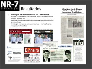 Resultados
•   Publicações em todos os veículos tier 1 de interesse,
    incluindo Estadão, Exame.com, Veja.com, Revista INFO, Revista IstoÉ
    Dinheiro, Webholic etc
•   Divulgação em matéria sobre o mercado de startups no Brasil no The
    New York Times
•   Participação em matérias focadas em startups e marketplace nos
    principais veículos do País
 