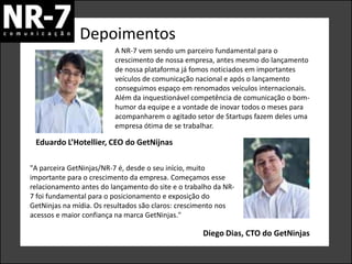 Depoimentos
                         A NR-7 vem sendo um parceiro fundamental para o
                         crescimento de nossa empresa, antes mesmo do lançamento
                         de nossa plataforma já fomos noticiados em importantes
                         veículos de comunicação nacional e após o lançamento
                         conseguimos espaço em renomados veículos internacionais.
                         Além da inquestionável competência de comunicação o bom-
                         humor da equipe e a vontade de inovar todos o meses para
                         acompanharem o agitado setor de Startups fazem deles uma
                         empresa ótima de se trabalhar.

 Eduardo L’Hotellier, CEO do GetNijnas

"A parceira GetNinjas/NR-7 é, desde o seu início, muito
importante para o crescimento da empresa. Começamos esse
relacionamento antes do lançamento do site e o trabalho da NR-
7 foi fundamental para o posicionamento e exposição do
GetNinjas na mídia. Os resultados são claros: crescimento nos
acessos e maior confiança na marca GetNinjas."

                                                    Diego Dias, CTO do GetNinjas
 