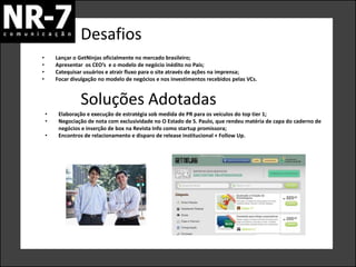 Desafios
•       Lançar o GetNinjas oficialmente no mercado brasileiro;
•       Apresentar os CEO’s e o modelo de negócio inédito no País;
•       Catequisar usuários e atrair fluxo para o site através de ações na imprensa;
•       Focar divulgação no modelo de negócios e nos investimentos recebidos pelas VCs.


                 Soluções Adotadas
    •    Elaboração e execução de estratégia sob medida de PR para os veículos do top tier 1;
    •    Negociação de nota com exclusividade no O Estado de S. Paulo, que rendeu matéria de capa do caderno de
         negócios e inserção de box na Revista Info como startup promissora;
    •    Encontros de relacionamento e disparo de release institucional + Follow Up.
 