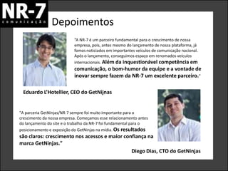 Depoimentos
                           “A NR-7 é um parceiro fundamental para o crescimento de nossa
                           empresa, pois, antes mesmo do lançamento de nossa plataforma, já
                           fomos noticiados em importantes veículos de comunicação nacional.
                           Após o lançamento, conseguimos espaço em renomados veículos
                           internacionais. Além da inquestionável competência em
                           comunicação, o bom-humor da equipe e a vontade de
                           inovar sempre fazem da NR-7 um excelente parceiro.”

 Eduardo L’Hotellier, CEO do GetNijnas


"A parceria GetNinjas/NR-7 sempre foi muito importante para o
crescimento da nossa empresa. Começamos esse relacionamento antes
do lançamento do site e o trabalho da NR-7 foi fundamental para o
posicionamento e exposição do GetNinjas na mídia. Os resultados
são claros: crescimento nos acessos e maior confiança na
marca GetNinjas."
                                               Diego Dias, CTO do GetNinjas
 