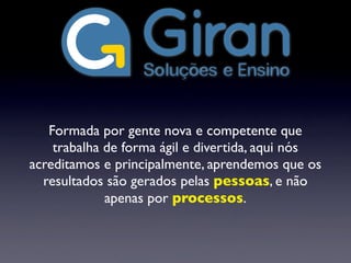 Formada por gente nova e competente que
trabalha de forma ágil e divertida, aqui nós
acreditamos e principalmente, aprendemos que os
resultados são gerados pelas pessoas, e não
apenas por processos.
 