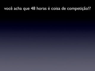 você acha que 48 horas é coisa de competição!?
 