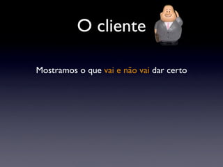O cliente
Mostramos o que vai e não vai dar certo
 
