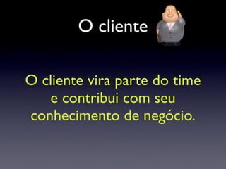O cliente
O cliente vira parte do time
e contribui com seu
conhecimento de negócio.
 