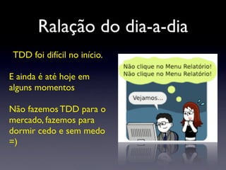 Ralação do dia-a-dia
TDD foi difícil no início.
E ainda é até hoje em
alguns momentos
Não fazemos TDD para o
mercado, fazemos para
dormir cedo e sem medo
=)
 