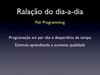 Ralação do dia-a-dia
Pair Programming
Programação em par não é desperdício de tempo
Estimula aprendizado e aumenta qualidade
 