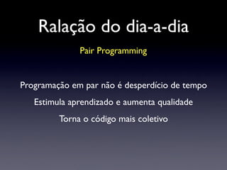 Ralação do dia-a-dia
Pair Programming
Programação em par não é desperdício de tempo
Estimula aprendizado e aumenta qualidade
Torna o código mais coletivo
 
