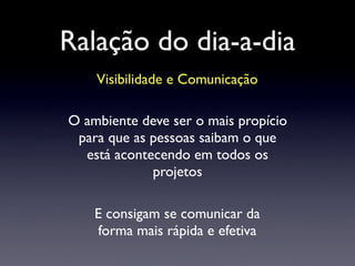 Ralação do dia-a-dia
Visibilidade e Comunicação
O ambiente deve ser o mais propício
para que as pessoas saibam o que
está acontecendo em todos os
projetos
E consigam se comunicar da
forma mais rápida e efetiva
 