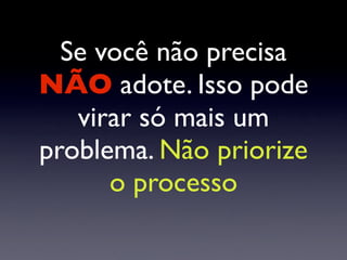 Se você não precisa
NÃO adote. Isso pode
virar só mais um
problema. Não priorize
o processo
 