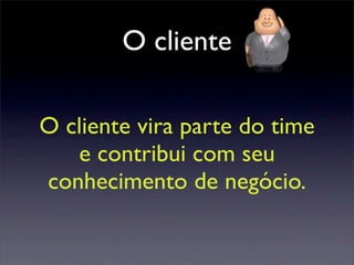 O cliente
O cliente vira parte do time
e contribui com seu
conhecimento de negócio.
 
