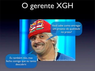 Você sabe como entregar
um projeto de qualidade
no prazo?
Eu também não, mas
fecha comigo que eu tento
descobrir.
http://www.portaldailha.com.br/noticias/fotos/tiririca1.jpg
O gerente XGH
 