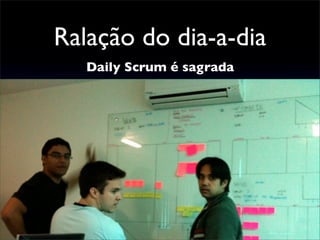 Ralação do dia-a-dia
Daily Scrum é sagrada
 